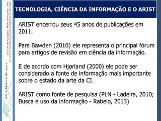 Autoria / Título do trabalhoAutoria / Título do trabalho
ARIST encerrou seus 45 anos de publicações em
2011.
Para Bawden (2010) ele representa o principal fórum
para artigos de revisão em ciência da informação.
E de acordo com Hjørland (2000) ele pode ser
considerado a fonte de informação mais importante
sobre o estado da arte da CI.
ARIST como fonte de pesquisa (PLN - Ladeira, 2010;
Busca e uso da informação - Rabelo, 2013)
TECNOLOGIA, CIÊNCIA DA INFORMAÇÃO E O ARIST
 