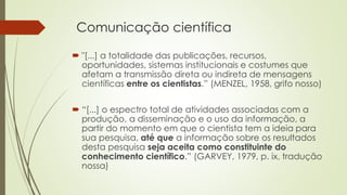 Comunicação científica
 "[...] a totalidade das publicações, recursos,
oportunidades, sistemas institucionais e costumes que
afetam a transmissão direta ou indireta de mensagens
científicas entre os cientistas.” (MENZEL, 1958, grifo nosso)
 “[...] o espectro total de atividades associadas com a
produção, a disseminação e o uso da informação, a
partir do momento em que o cientista tem a ideia para
sua pesquisa, até que a informação sobre os resultados
desta pesquisa seja aceita como constituinte do
conhecimento científico.” (GARVEY, 1979, p. ix, tradução
nossa)
 