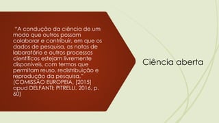 Ciência aberta
“A condução da ciência de um
modo que outros possam
colaborar e contribuir, em que os
dados de pesquisa, as notas de
laboratório e outros processos
científicos estejam livremente
disponíveis, com termos que
permitam reuso, redistribuição e
reprodução da pesquisa.”
(COMISSÃO EUROPEIA, [2015]
apud DELFANTI; PITRELLI, 2016, p.
60)
 