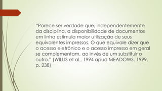 “Parece ser verdade que, independentemente
da disciplina, a disponibilidade de documentos
em linha estimula maior utilização de seus
equivalentes impressos. O que equivale dizer que
o acesso eletrônico e o acesso impresso em geral
se complementam, ao invés de um substituir o
outro.” (WILLIS et al., 1994 apud MEADOWS, 1999,
p. 238)
 