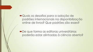 Quais os desafios para a adoção de
padrões internacionais na disponibilização
online de livros? Que padrões são esses?
De que forma as editoras universitárias
poderão estar alinhadas à ciência aberta?
 