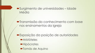 Surgimento de universidades – Idade
Média
Transmissão do conhecimento com base
nos ensinamentos da Igreja
Exposição da posição de autoridades
Aristóteles
Hipócrates
Tomás de Aquino
 