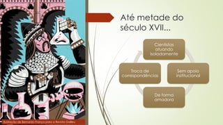 Até metade do
século XVII...
Cientistas
atuando
isoladamente
Sem apoio
institucional
De forma
amadora
Troca de
correspondências
Ilustração de Bernardo França para a Revista Galileu
 
