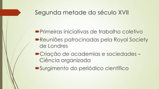 Segunda metade do século XVII
Primeiras iniciativas de trabalho coletivo
Reuniões patrocinadas pela Royal Society
de Londres
Criação de academias e sociedades –
Ciência organizada
Surgimento do periódico científico
 