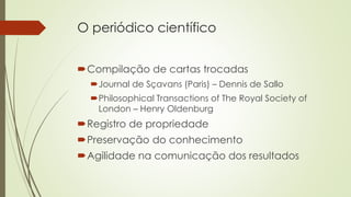 O periódico científico
Compilação de cartas trocadas
Journal de Sçavans (Paris) – Dennis de Sallo
Philosophical Transactions of The Royal Society of
London – Henry Oldenburg
Registro de propriedade
Preservação do conhecimento
Agilidade na comunicação dos resultados
 