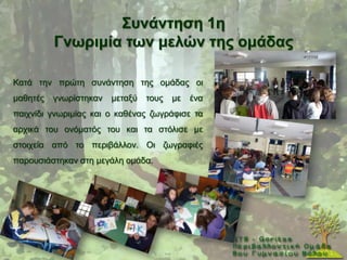΢πλάληεζε 1ε
          Γλσξηκία ησλ κειώλ ηεο νκάδαο

Καηά ηελ πξψηε ζπλάληεζε ηεο νκάδαο νη
καζεηέο   γλσξίζηεθαλ   κεηαμχ   ηνπο   κε   έλα
παηρλίδη γλσξηκίαο θαη ν θαζέλαο δσγξάθηζε ηα
αξρηθά ηνπ νλφκαηφο ηνπ θαη ηα ζηφιηζε κε
ζηνηρεία απφ ην πεξηβάιινλ. Οη δσγξαθηέο
παξνπζηάζηεθαλ ζηε κεγάιε νκάδα.
 