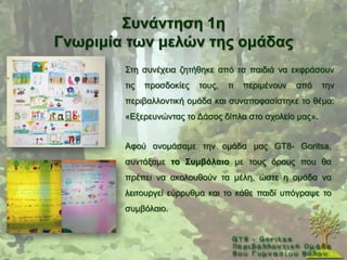 ΢πλάληεζε 1ε
Γλσξηκία ησλ κειώλ ηεο νκάδαο
        ΢ηε ζπλέρεηα δεηήζεθε απφ ηα παηδηά λα εθθξάζνπλ
        ηηο   πξνζδνθίεο   ηνπο,   ηη   πεξηκέλνπλ   απφ   ηελ
        πεξηβαιινληηθή νκάδα θαη ζπλαπνθαζίζηεθε ην ζέκα:
        «Δμεξεπλψληαο ην Γάζνο δίπια ζην ζρνιείν καο».


        Αθνχ νλνκάζακε ηελ νκάδα καο GT8- Goritsa,
        ζπληάμακε ην ΢πκβόιαην κε ηνπο φξνπο πνπ ζα
        πξέπεη λα αθνινπζνχλ ηα κέιε, ψζηε ε νκάδα λα
        ιεηηνπξγεί εχξξπζκα θαη ην θάζε παηδί ππφγξαςε ην
        ζπκβφιαην.
 