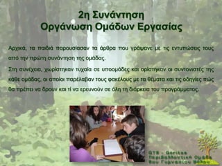 2ε ΢πλάληεζε
            Οξγάλσζε Οκάδσλ Δξγαζίαο

Αξρηθά, ηα παηδηά παξνπζίαζαλ ηα άξζξα πνπ γξάςαλε κε ηηο εληππψζεηο ηνπο
απφ ηελ πξψηε ζπλάληεζε ηεο νκάδαο.

΢ηε ζπλέρεηα, ρσξίζηεθαλ ηπραία ζε ππννκάδεο θαη νξίζηεθαλ νη ζπληνληζηέο ηεο
θάζε νκάδαο, νη νπνίνη παξέιαβαλ ηνπο θαθέινπο κε ηα ζέκαηα θαη ηηο νδεγίεο πψο
ζα πξέπεη λα δξνπλ θαη ηί λα εξεπλνχλ ζε φιε ηε δηάξθεηα ηνπ πξνγξάκκαηνο.
 