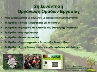 2ε ΢πλάληεζε
               Οξγάλσζε Οκάδσλ Δξγαζίαο
•   Κάζε νκάδα αλέιαβε λα αζρνιεζεί κε δηαθνξεηηθή ζεκαηηθή ελφηεηα:

•   1ε Οκάδα: «Γεληθέο Πιεξνθνξίεο γηα ην δάζνο»

•   2ε Οκάδα: «Ζ ρισξίδα θαη ε παλίδα ηνπ δάζνπο ηεο Γνξίηζαο»

•   3ε Οκάδα: «Χαξηνγξάθεζε»

•   4ε Οκάδα: «Φπηνπξνζηαζία»

•   5ε Οκάδα: «Γεκνζηνγξαθία – Ρεπνξηαδ – ΢πλεληεύμεηο»

•   6ε Οκάδα: «΢ρέζε δάζνπο – πόιεο» - «Παξεκβάζεηο ζην δάζνο»
 