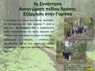 3ε ΢πλάληεζε
               Αλαγλώξηζε πεδίνπ δξάζεο
                 Δμόξκεζε ζηελ Γνξίηζα
Ζ πινπνίεζε ησλ ζηφρσλ πνπ ζέζακε πξνυπέζεηε
ηελ επίζθεςή καο ζην πεδίν εξγαζίαο. Γη’ απηφ ην
ιφγν, ζηηο   20 Ννεκβξίνπ 2011 ε πεξηβαιινληηθή
νκάδα πξαγκαηνπνίεζε ηελ πξψηε εμφξκεζε πνπ
απέβιεπε ζηελ αλαγλψξηζε ηνπ ρψξνπ ηνπ δάζνπο.

΢πγθεθξηκέλα   νη   θαζεγεηέο   –   ππεχζπλνη   ηνπ
πξνγξάκκαηνο καδί κε ηνπο καζεηέο ηεο νκάδαο
επηζθέθζεθαλ ην δάζνο πνπ βξίζθεηαη ζην ιφθν ηεο
Γνξίηζαο.
 