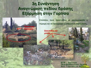 3ε ΢πλάληεζε
Αλαγλώξηζε πεδίνπ δξάζεο
  Δμόξκεζε ζηελ Γνξίηζα
             Δπηπιένλ, έγηλε πξνζπάζεηα λα ραξηνγξαθεζεί ε
             πεξηνρή θαη λα θαηαγξαθεί ε αλζξψπηλε παξέκβαζε.
  Παξάλνκε
  βόζθεζε
                  ΢θνππίδηα θαη
                  κπάδα
 