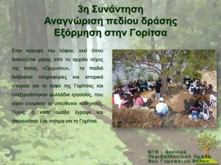 3ε ΢πλάληεζε
               Αλαγλώξηζε πεδίνπ δξάζεο
                 Δμόξκεζε ζηελ Γνξίηζα
΢ηελ θνξπθή ηνπ ιφθνπ, εθεί φπνπ
δηαζψδεηαη κέξνο απφ ην αξραίν ηείρνο
ηεο πφιεο «Οξκπλίνπ»,             ηα παηδηά
δηάβαζαλ     πιεξνθνξίεο    θαη     ηζηνξηθά
ζηνηρεία γηα ην ιφθν ηεο Γνξίηζαο θαη
επεμεξγάζηεθαλ θπιιάδηα εξγαζίαο, πνπ
είραλ εηνηκάζεη νη ππεχζπλνη θαζεγεηέο.
Σέινο,   ε   θάζε   νκάδα    έγξαςε      θαη
παξνπζίαζε έλα πνίεκα γηα ηε Γνξίηζα.
 