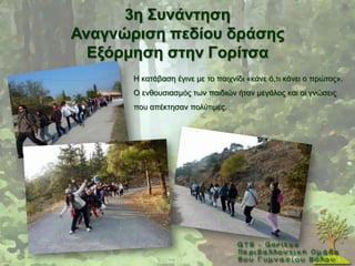 3ε ΢πλάληεζε
Αλαγλώξηζε πεδίνπ δξάζεο
  Δμόξκεζε ζηελ Γνξίηζα
       Ζ θαηάβαζε έγηλε κε ην παηρλίδη «θάλε φ,ηη θάλεη ν πξψηνο».
       Ο ελζνπζηαζκφο ησλ παηδηψλ ήηαλ κεγάινο θαη νη γλψζεηο
       πνπ απέθηεζαλ πνιχηηκεο.
 