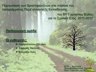 Παξνπζίαζε ησλ δξαζηεξηνηήησλ ζηα πιαίζηα ηνπ
πξνγξάκκαηνο Πεξηβαιινληηθήο Δθπαίδεπζεο
                                       ηνπ 8νπ Γπκλαζίνπ Βφινπ
                                γηα ην ΢ρνιηθφ Έηνο 2011-2012


  Παηδαγσγηθή νκάδα

  Οη θαζεγεηέο:
         Λνπθνπνχινπ Δβειίλα
         ΢ακαξάο Νηθφιαο
         Βιαράβα Λψηο
 