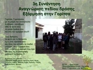 3ε ΢πλάληεζε
                  Αλαγλώξηζε πεδίνπ δξάζεο
                    Δμόξκεζε ζηελ Γνξίηζα
Γνξίηζα, Γνξηηζνχια
κε ηε κηθξή ηελ εθθιεζνχια
Αλέβεθα – θαηέβεθα
είδα ηα θπηά ζνπ
ηα κηθξά δσάθηα ζνπ
θαη φιε ηελ νκνξθηά ζνπ!!!

Σνπο βξάρνπο
ηα θπηά θαη ηε ζάιαζζα
έρεηο ζηε αγθαιηά ζνπ
θαη φινπ ηνπ θφζκνπ ηα παηδηά
καδεχεηο ζηελ αγθαιηά ζνπ.
Θέα ππέξνρε ε θνξπθή ζνπ έρεη
θαη φιεο ηηο βνπλνθνξθέο
απέλαληη ηηο βιέπεη !!!

Έκπλεπζε ησλ καζεηψλ
( Καηεξίλα, Μαξία, Μαξία, Νηθνιέηα, Άξηα, Φέληα,
Καιιηφπε, Δηξήλε, Βηνιέηα, Λπδία, Ζξαθιήο, Γθέξηα,
Εσή, Αζηέξηνο, Βίθησξ)
 