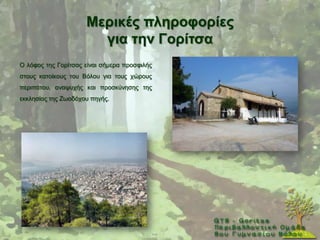 Μεξηθέο πιεξνθνξίεο
                       γηα ηελ Γνξίηζα
Ο ιφθνο ηεο Γνξίηζαο είλαη ζήκεξα πξνζθηιήο
ζηνπο θαηνίθνπο ηνπ Βφινπ γηα ηνπο ρψξνπο
πεξηπάηνπ, αλαςπρήο θαη πξνζθχλεζεο ηεο
εθθιεζίαο ηεο Εσνδφρνπ πεγήο.
 