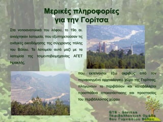 Μεξηθέο πιεξνθνξίεο
                       γηα ηελ Γνξίηζα
΢ηα λνηηναλαηνιηθά ηνπ ιφθνπ, ην 19ν αη.
αλνίρηεθαλ ιαηνκεία, πνπ εμππεξεηνχζαλ ηηο
αλάγθεο νηθνδφκεζεο ηεο ζχγρξνλεο πφιεο
ηνπ Βφινπ. Σα ιαηνκεία απηά καδί κε ηα
ιαηνκεία   ηεο   ηζηκεληνβηνκεραλίαο   ΑΓΔΣ
Ζξαθιήο,

                                         πνπ   εθηείλνληαη   έμσ   αθξηβψο   απφ   ηνλ
                                         πεξηθξαγκέλν αξραηνινγηθφ ρψξν ηεο Γνξίηζαο,
                                         πιεγψλνπλ ην πεξηβάιινλ θαη θαηαβάιιεηαη
                                         πξνζπάζεηα απνθαηάζηαζεο θαη πξνζηαζίαο
                                         ηνπ πεξηβάιινληνο ρψξνπ
 