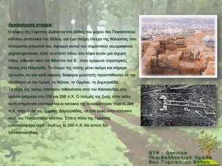 Αξραηνινγηθά ζηνηρεία
Ο ιφθνο ηεο Γνξίηζαο βξίζθεηαη ζην βάζνο ηνπ κπρνχ ηνπ Παγαζεηηθνχ
θφιπνπ, αλαηνιηθά ηνπ Βφινπ, θαη έρεη πιήξε έιεγρν ηεο ζάιαζζαο πνπ
απιψλεηαη κπξνζηά ηνπ. Αθνξκή απηνχ ηνπ ζεκαληηθνχ γεσγξαθηθνχ
ραξαθηεξηζηηθνχ, ήηαλ λα θηηζηεί πάλσ ζην ιφθν απηφλ κηα ηζρπξή
πφιε, πηζαλφλ απφ ηνλ Φίιηππν ηνλ Β΄, φηαλ νρχξσλε ζηξαηεγηθέο
ζέζεηο ζηε Μαγλεζία. Σν φλνκα ηεο πφιεο κέλεη αθφκε θαη ζήκεξα
άγλσζην, αλ θαη θαηά θαηξνχο δηάθνξνη κειεηεηέο πξνζπάζεζαλ λα ηελ
ηαπηίζνπλ κε ηελ Ησιθφ, ηε Νήιεηα, ην Οξκίλην, ηε Γεκεηξηάδα.
Σα ηείρε ηεο πφιεο θηίζηεθαλ πηζαλφηαηα απφ ηνλ Κάζζαλδξν ζηα
ρξφληα αλάκεζα ζην 316 θαη 298 π.Υ. Ο παικφο ηεο δσήο ζηελ πφιε
απηή ζηακάηεζε ζχληνκα θαη νη θάηνηθνί ηεο ζπλνηθίζηεθαλ πεξί ην 294
π.Υ. ζηελ πφιε ηεο αξραίαο Γεκεηξηάδαο, ζε έλα ιφθν ζηελ απέλαληη
αθηή ηνπ Παγαζεηηθνχ θφιπνπ. Έηζη ε πφιε ηεο Γνξίηζαο
εγθαηαιείθηεθε ζηγά - ζηγά σο ην 250 π.Υ. θαη έθηνηε δελ
μαλαθαηνηθήζεθε.
 