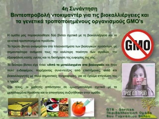 4ε ΢πλάληεζε
  Βηληενπξνβνιή ληνθηκαληέξ γηα ηηο βηνθαιιηέξγεηεο θαη
    ηα γελεηηθά ηξνπνπνηεκέλνπο νξγαληζκνύο GMO’s

Ζ νκάδα καο παξαθνινχζεζε δχν βίληεν ζρεηηθά κε ηε βηνθαιιηέξγεηα θαη ηα
γελεηηθά ηξνπνπνηεκέλα πξντφληα.
Σν πξψην βίληεν αλαθεξφηαλ ζηα πιενλεθηήκαηα ησλ βηνινγηθψλ πξντφλησλ, κε
ζεκαληηθφηεξα αλάκεζά ηνπο ηελ θαιχηεξε πνηφηεηα ησλ αγαζψλ, ηελ
εμαζθάιηζε θαιήο πγείαο θαη ηε δηαηήξεζε ηεο επθνξίαο ηεο γεο.

Σν δεχηεξν βίληεν είρε ηίηιν: «Από ηα κεηαιιαγκέλα ζηα βηνινγηθά» θαη ήηαλ
πνιχ ελδηαθέξνλ, παξέρνληαο ζπλεληεχμεηο απφ επηζηήκνλεο, αιιά θαη
βηνθαιιηεξγεηέο κε πνιχ ζεκαληηθέο πιεξνθνξίεο, γηα λα έρνπκε επίγλσζε ηνπ
ηη ηξψκε.
΢ην ηέινο, νη καζεηέο απάληεζαλ ζε εξσηεκαηνιφγην ζρεηηθά κε ηα
κεηαιιαγκέλα πξντφληα θαη νη απαληήζεηο ζπδεηήζεθαλ ζηελ νκάδα.
 