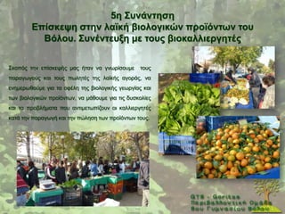 5ε ΢πλάληεζε
        Δπίζθεςε ζηελ ιατθή βηνινγηθώλ πξντόλησλ ηνπ
          Βόινπ. ΢πλέληεπμε κε ηνπο βηνθαιιηεξγεηέο

΢θνπφο ηελ επίζθεςήο καο ήηαλ λα γλσξίζνπκε      ηνπο
παξαγσγνχο θαη ηνπο πσιεηέο ηεο ιατθήο αγνξάο, λα
ελεκεξσζνχκε γηα ηα νθέιε ηεο βηνινγηθήο γεσξγίαο θαη
ησλ βηνινγηθψλ πξντφλησλ, λα κάζνπκε γηα ηηο δπζθνιίεο
θαη ηα πξνβιήκαηα πνπ αληηκεησπίδνπλ νη θαιιηεξγεηέο
θαηά ηελ παξαγσγή θαη ηελ πψιεζε ησλ πξντφλησλ ηνπο.
 