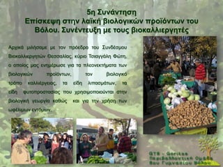 5ε ΢πλάληεζε
        Δπίζθεςε ζηελ ιατθή βηνινγηθώλ πξντόλησλ ηνπ
          Βόινπ. ΢πλέληεπμε κε ηνπο βηνθαιιηεξγεηέο

Αξρηθά κηιήζακε κε ηνλ πξφεδξν ηνπ ΢πλδέζκνπ
Βηνθαιιηεξγεηψλ Θεζζαιίαο, θχξην Σζηαγγάιε Φψηε,
ν νπνίνο καο ελεκέξσζε γηα ηα πιενλεθηήκαηα ησλ
βηνινγηθψλ       πξντφλησλ,          ηνλ     βηνινγηθφ
ηξφπν    θαιιηέξγεηαο,   ηα   είδε    ιηπαζκάησλ,   ηα
είδε    θπηνπξνζηαζίαο πνπ ρξεζηκνπνηνχληαη ζηελ
βηνινγηθή γεσξγία θαζψο       θαη γηα ηελ ρξήζε ησλ
σθέιηκσλ εληφκσλ.
.
 