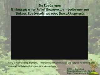 5ε ΢πλάληεζε
   Δπίζθεςε ζηελ ιατθή βηνινγηθώλ πξντόλησλ ηνπ
     Βόινπ. ΢πλέληεπμε κε ηνπο βηνθαιιηεξγεηέο




Σέινο, ν θχξηνο Σδίθαο Γεκήηξεο,   παξαγσγφο βηνινγηθνχ κειηνχ καο εμήγεζε ηε δηαθνξά ζηελ
παξαγσγή ηνπ βηνινγηθνχ ζε ζρέζε κε ην θιαζζηθφ κέιη.
 