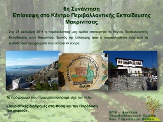 6ε ΢πλάληεζε
      Δπίζθεςε ζηo Κέληξν Πεξηβαιινληηθήο Δθπαίδεπζεο
                        Μαθξηλίηζαο
    ΢ηηο 21 Γεθέκβξε 2011 ε πεξηβαιινληηθή καο νκάδα επηζθέθηεθε ην Κέληξν Πεξηβαιινληηθήο
    Δθπαίδεπζεο ζηελ Μαθξηλίηζα. ΢θνπφο ηεο επίζθεςεο ήηαλ ε παξαθνινχζεζε ελφο απφ ηα
    εθπαηδεπηηθά πξνγξάκκαηα πνπ εθπνλεί ην θέληξν.




Σν πξφγξακκα πνπ πξαγκαηνπνηήζακε είρε ηνλ ηίηιν:

«Σνπξηζηηθέο δηαδξνκέο ζηε Φύζε θαη ηελ Παξάδνζε
ηνπ ρσξηνύ».

.
 