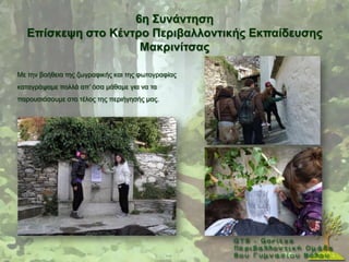 6ε ΢πλάληεζε
  Δπίζθεςε ζηo Κέληξν Πεξηβαιινληηθήο Δθπαίδεπζεο
                    Μαθξηλίηζαο

Με ηελ βνήζεηα ηεο δσγξαθηθήο θαη ηεο θσηνγξαθίαο
θαηαγξάςακε πνιιά απ’ φζα κάζακε γηα λα ηα
παξνπζηάζνπκε ζην ηέινο ηεο πεξηήγεζήο καο.
 