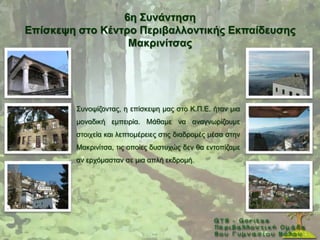 6ε ΢πλάληεζε
Δπίζθεςε ζηo Κέληξν Πεξηβαιινληηθήο Δθπαίδεπζεο
                  Μαθξηλίηζαο




        ΢πλνςίδνληαο, ε επίζθεςε καο ζην Κ.Π.Δ. ήηαλ κηα
        κνλαδηθή εκπεηξία. Μάζακε λα αλαγλσξίδνπκε
        ζηνηρεία θαη ιεπηνκέξεηεο ζηηο δηαδξνκέο κέζα ζηελ
        Μαθξηλίηζα, ηηο νπνίεο δπζηπρψο δελ ζα εληνπίδακε
        αλ εξρφκαζηαλ ζε κηα απιή εθδξνκή.
 