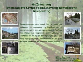 6ε ΢πλάληεζε
Δπίζθεςε ζηo Κέληξν Πεξηβαιινληηθήο Δθπαίδεπζεο
                  Μαθξηλίηζαο



        ΢πλεηδεηνπνηήζακε πφζν ζνθνί ήηαλ νη παιηνί πνπ
        θαηάθεξλαλ λα παληξέςνπλ ηελ παξάδνζε θαη ηελ
        αξρηηεθηνληθή κε ηε θχζε κε πεξηζζή αξκνλία. Υαξήθακε
        πνπ   δήζακε   έλα   δηαθνξεηηθφ   ηξφπν   κάζεζεο    θαη
        θαηαιάβακε φηη ην ζρνιείν δελ πεξηνξίδεηαη κφλν κέζα
        ζηνπο ηνίρνπο ελφο θηηξίνπ, αιιά εθηείλεηαη έμσ ζηε θχζε,
        ζηα βνπλά θαη ηα δάζε, ζηα κνλνπάηηα θαη ηνπο δξφκνπο.
 