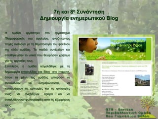 7ε θαη 8ε ΢πλάληεζε
                                Γεκηνπξγία ελεκεξσηηθνύ Blog

Ζ       νκάδα       εξγάζηεθε       ζην    εξγαζηήξην
Πιεξνθνξηθήο           ηνπ    ζρνιείνπ,   αλαδεηψληαο
πεγέο αλάινγα κε ηε ζεκαηνινγία ηνπ θαθέινπ
ηεο θάζε νκάδαο. Σα παηδηά ζπλέιεμαλ θαη
απνζήθεπζαλ ην πιηθφ πνπ ζεψξεζαλ ρξήζηκν
γηα ηηο εξγαζίεο ηνπο.
Δπηπιένλ,       ε      νκάδα    αζρνιήζεθε      κε   ηε
δεκηνπξγία ηζηνζειίδαο θαη Blog ζην ίληεξλεη,
φπνπ     ηα     κέιε    ηεο    νκάδαο     κπνξνχλ    λα
ζπλνκηινχλ,            λα      ελεκεξψλνληαη,        λα
θαηαγξάθνπλ ηηο εκπεηξίεο θαη ηηο αλεζπρίεο
ηνπο,     λα        αλεβάδνπλ      άξζξα     θαη     λα
αληαιιάζζνπλ θσηνγξαθίεο απφ ηηο εμνξκήζεηο
ηνπο.
 