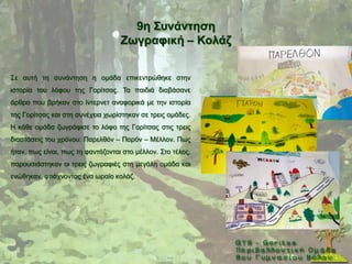 9ε ΢πλάληεζε
                                   Εσγξαθηθή – Κνιάδ


΢ε απηή ηε ζπλάληεζε ε νκάδα επηθεληξψζεθε ζηελ
ηζηνξία ηνπ ιφθνπ ηεο Γνξίηζαο. Σα παηδηά δηαβάζαλε
άξζξα πνπ βξήθαλ ζην ίληεξλεη αλαθνξηθά κε ηελ ηζηνξία
ηεο Γνξίηζαο θαη ζηε ζπλέρεηα ρσξίζηεθαλ ζε ηξεηο νκάδεο.
Ζ θάζε νκάδα δσγξάθηζε ην ιφθν ηεο Γνξίηζαο ζηηο ηξεηο
δηαζηάζεηο ηνπ ρξφλνπ: Παξειζφλ – Παξφλ – Μέιινλ. Πσο
ήηαλ, πσο είλαη, πσο ηε θαληάδνληαη ζην κέιινλ. ΢ην ηέινο,
παξνπζηάζηεθαλ νη ηξεηο δσγξαθηέο ζηε κεγάιε νκάδα θαη
ελψζεθαλ, θηηάρλνληαο έλα σξαίν θνιάδ.
 