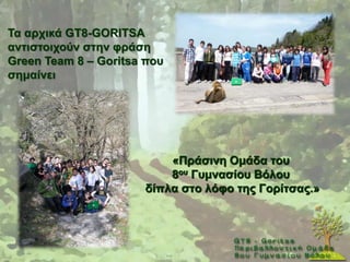 Σα αξρηθά GT8-GORITSA
αληηζηνηρνύλ ζηελ θξάζε
Green Team 8 – Goritsa πνπ
ζεκαίλεη




                          «Πξάζηλε Οκάδα ηνπ
                          8νπ Γπκλαζίνπ Βόινπ
                      δίπια ζην ιόθν ηεο Γνξίηζαο.»
 