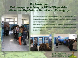 10ε ΢πλάληεζε
 Δπίζθεςε ζηελ έθζεζε ηεο HELMEPA κε ηίηιν:
«Θαιάζζην Πεξηβάιινλ, Ναπηηιία θαη Δπηζηήκεο»

                  Δπηπιένλ νη καζεηέο ελεκεξψζεθαλ     γηα ηε λαπηηιία θαη ηηο
                  ηερλνινγίεο πνπ έρνπλ πηνζεηεζεί γηα ηελ εμνηθνλφκεζε πφξσλ
                  θαη ηελ πξνζηαζία ησλ ζαιαζζψλ.
                  Μεηά ην ηέινο ηεο παξνπζίαζεο νη καζεηέο παξαθνινχζεζαλ
                  ηαηλία κε ζέκα ηνλ ζαιάζζην πινχην ησλ ειιεληθψλ ζαιάζζησλ
                  νηθνζπζηεκάησλ
 
