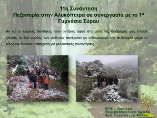 11ε ΢πλάληεζε
    Πεδνπνξία ζηελ Αιπθόπεηξα ζε ζπλεξγαζία κε ην 1ν
                    Γπκλάζην ΢ύξνπ
Αλ θαη νη θαηξηθέο ζπλζήθεο ήηαλ αληίμνεο αθνχ ζηα κέζα ηεο δηαδξνκήο καο έπηαζε
ρηνληάο, νη δχν νκάδεο ησλ καζεηψλ ζπλέρηζαλ κε ελζνπζηαζκφ ηελ πεδνπνξία κέρξη ην
ηέινο θαη δψζαλε ππφζρεζε γηα κειινληηθέο ζπλαληήζεηο.
 
