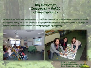 12ε ΢πλάληεζε
                                Εσγξαθηθή – Κνιάδ
                                 «Ηζηνξηνγξακκε»

Με αθνξκή έλα βίληεν πνπ θαηαζθεχαζαλ νη ππεχζπλνη θαζεγεηέο κε ηηο θσηνγξαθίεο απφ ηελ πεδνπνξία
ζηε Γνξίηζα, θαζψο θαη κε ηελ αλάγλσζε γεσγξαθηθψλ θαη ηζηνξηθψλ ζηνηρείσλ ζρεηηθά κε ην ιφθν, νη
καζεηέο θιήζεθαλ λα θαηαζθεπάζνπλ ηελ «Ηζηνξηνγξακκή» ηεο Γνξίηζαο.
 