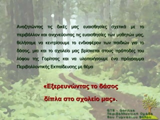 Αλαδεηψληαο    ηηο   δηθέο   καο   επαηζζεζίεο   ζρεηηθά   κε   ην
πεξηβάιινλ θαη αληρλεχνληαο ηηο επαηζζεζίεο ησλ καζεηψλ καο,
ζειήζακε λα θεληξίζνπκε ην ελδηαθέξνλ ησλ παηδηψλ γηα ην
δάζνο, κηα θαη ην ζρνιείν καο βξίζθεηαη ζηνπο πξφπνδεο ηνπ
ιφθνπ ηεο Γνξίηζαο θαη λα πινπνηήζνπκε έλα πξφγξακκα
Πεξηβαιινληηθήο Δθπαίδεπζεο κε ζέκα



              «Δμεξεπλώληαο ην δάζνο

              δίπια ζην ζρνιείν καο».
 