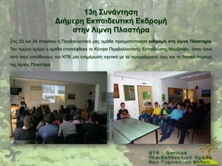 13ε ΢πλάληεζε
                      Γηήκεξε Δθπαηδεπηηθή Δθδξνκή
                          ζηελ Λίκλε Πιαζηήξα
΢ηηο 23 θαη 24 Απξηιίνπ ε Πεξηβαιινληηθή καο νκάδα πξαγκαηνπνίεζε εθδξνκή ζηε ιίκλε Πιαζηήξα.
Σελ πξψηε εκέξα ε νκάδα επηζθέθζεθε ην Κέληξν Πεξηβαιινληηθήο Δθπαίδεπζεο Μνπδαθίνπ, φπνπ έγηλε
απφ ηνπο ππεχζπλνπο ηνπ ΚΠΔ κία ελεκέξσζε ζρεηηθά κε ηα πξνγξάκκαηά ηνπο θαη ηε δαζηθή πεξηνρή
ηεο ιίκλεο Πιαζηήξα
 