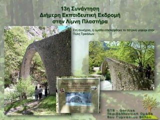 13ε ΢πλάληεζε
Γηήκεξε Δθπαηδεπηηθή Δθδξνκή
    ζηελ Λίκλε Πιαζηήξα
           ΢ηε ζπλέρεηα, ε νκάδα επηζθέθζεθε ην πέηξηλν γεθχξη ζηελ
           Πχιε Σξηθάισλ
 