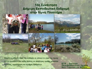 13ε ΢πλάληεζε
                      Γηήκεξε Δθπαηδεπηηθή Δθδξνκή
                          ζηελ Λίκλε Πιαζηήξα




Έπεηηα νη καζεηέο είραλ ηελ επθαηξία λα θάλνπλ ην γχξν ηεο ιίκλεο
θαη λα εξγαζηνχλ ζην πεδίν δξάζεο ζε κηθξφηεξεο νκάδεο κε θχιια
εξγαζίαο, παξαηήξεζε θαη ζχλζεζε πνηεκάησλ.
 