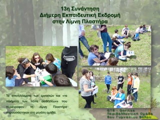13ε ΢πλάληεζε
                         Γηήκεξε Δθπαηδεπηηθή Δθδξνκή
                             ζηελ Λίκλε Πιαζηήξα




Σα απνηειέζκαηα ησλ εξγαζηψλ θαη «ηα
πνηήκαηα   ησλ   πέληε    αηζζήζεσλ»   πνπ
πεξηέγξαθαλ      ηε      ιίκλε   Πιαζηήξα
παξνπζηάζηεθαλ ζηε κεγάιε νκάδα.
 