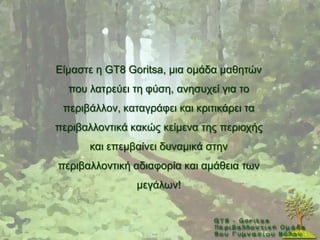 Δίκαζηε ε GT8 Goritsa, κηα νκάδα καζεηψλ
  πνπ ιαηξεχεη ηε θχζε, αλεζπρεί γηα ην
 πεξηβάιινλ, θαηαγξάθεη θαη θξηηηθάξεη ηα
πεξηβαιινληηθά θαθψο θείκελα ηεο πεξηνρήο
      θαη επεκβαίλεη δπλακηθά ζηελ
πεξηβαιινληηθή αδηαθνξία θαη ακάζεηα ησλ
                κεγάισλ!
 