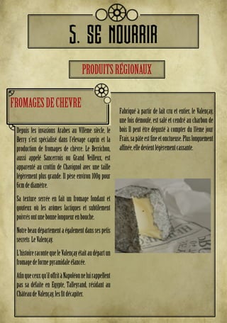 5. SE NOURRIR
Depuis les invasions Arabes au VIIème siècle, le
Berry s’est spécialisé dans l’élevage caprin et la
production de fromages de chèvre. Le Berrichon,
aussi appelé Sancerrois ou Grand Veilleux, est
apparenté au crottin de Chavignol avec une taille
légèrement plus grande. Il pèse environ 100g pour
6cmdediamètre.
Sa texture serrée en fait un fromage fondant et
gouteux où les arômes lactiques et subtilement
poivrésontunebonnelongueurenbouche.
Notrebeaudépartementaégalementdanssespetis
secrets LeValençay.
L’histoireracontequeleValençayétaitaudépartun
fromagedeformepyramidaleélancée.
Afinqueceuxqu’iloffritàNapoléonneluirappellent
pas sa défaite en Egypte, Talleyrand, résidant au
ChâteaudeValençay,lesfîtdécapiter.
Fabriqué à partir de lait cru et entier, le Valençay,
une fois démoulé, est salé et cendré au charbon de
bois Il peut être dégusté à compter du 11ème jour
Frais,sapâteestfineetonctueuse.Pluslonguement
affinée,elledevientlégèrementcassante.
FROMAGESDECHEVRE
PRODUITSRÉGIONAUX
 