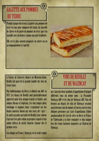 A l’instar de Sancerre, Quincy ou Menetou-Salon,
Reuilly fait parti de la grande famille des vins du
CentreLoire.
Vin emblématique du Berry, il obtient son AOC en
1937. Les blancs de Reuilly sont particulièrement
appréciés pour leur attaque fraîche et fruitée, aux
arômes floraux et végétaux. Les vins rouges plein,
enveloppé et toujours léger s’expriment sur des
finales soyeuses. Quant aux vins rosés, dit « gris »,
ilssontlagrandespécialitédeReuilly.Leurcouleur
d’unrosétrèspâleséduitaupremierregardetleur
arôme délicat de pêche blanche charme dès le
premierverre.
Cas unique en France, Valençay est la seule région
où s’ancrent deux produits d’appellation d’origine
différents sous un même nom : la Pyramide
Valençay AOP et les vins de Valençay AOC. Vins de
bergers au départ, les vins de Valençay seraient
aussidevenusvinsdemoinessil’onencroitlestrois
Abbayes présentes sur l’aire d’appellation. Fidèle
amabassadeur de l’art de vivre en Berry, le Prince
de Talleyrand a su faire connaître ce duo unique
lors des repas fastueux organisés au Château de
Valençay.
VINSDEREUILLY
ETDEVALENÇAY
Produittypiqueduterroir,lagaletteauxpommesde
terre est une pâte composée de farine, de faisselle
dechèvreetdepuréedepommesdeterre,quel’on
travailleavecdubeurre,commeunepâtefeuilletée.
Elle est le plus souvent proposée en entrée ou en
accompagnementàl’apéritif.
GALETTEAUXPOMMES
DETERRE
 