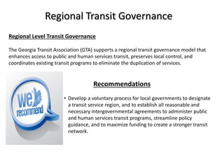 Regional Transit Governance
Regional Level Transit Governance
The Georgia Transit Association (GTA) supports a regional transit governance model that
enhances access to public and human services transit, preserves local control, and
coordinates existing transit programs to eliminate the duplication of services.
Recommendations
• Develop a voluntary process for local governments to designate
a transit service region, and to establish all reasonable and
necessary intergovernmental agreements to administer public
and human services transit programs, streamline policy
guidance, and to maximize funding to create a stronger transit
network.
 