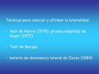 Técnicas para conocer y afirmar la lateralidad:
• test de Harris (1978): prueba adaptada de
Vayer (1977)
• Test de Bergea
• batería de dominancia lateral de Zazzo (1984)
 
