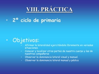 VIII. PRÁCTICA
• 2º ciclo de primaria
• Objetivos:
– Afirmar la lateralidad ejercitándola libremente en variadas
situaciones.
– Conocer y localizar otras partes de nuestro cuerpo y las de
nuestros compañeros
– Observar la dominancia lateral visual y manual.
- Observar la dominancia lateral manual y pédica
 