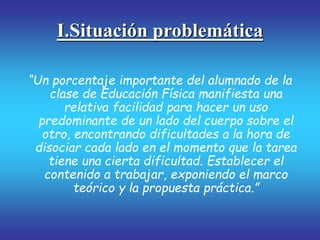 I.Situación problemática
“Un porcentaje importante del alumnado de la
clase de Educación Física manifiesta una
relativa facilidad para hacer un uso
predominante de un lado del cuerpo sobre el
otro, encontrando dificultades a la hora de
disociar cada lado en el momento que la tarea
tiene una cierta dificultad. Establecer el
contenido a trabajar, exponiendo el marco
teórico y la propuesta práctica.”
 