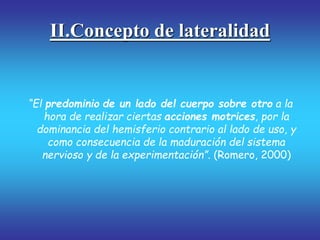 II.Concepto de lateralidad
“El predominio de un lado del cuerpo sobre otro a la
hora de realizar ciertas acciones motrices, por la
dominancia del hemisferio contrario al lado de uso, y
como consecuencia de la maduración del sistema
nervioso y de la experimentación”. (Romero, 2000)
 