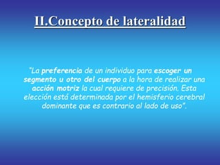 II.Concepto de lateralidad
“La preferencia de un individuo para escoger un
segmento u otro del cuerpo a la hora de realizar una
acción motriz la cual requiere de precisión. Esta
elección está determinada por el hemisferio cerebral
dominante que es contrario al lado de uso”.
 